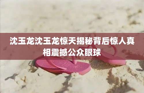 沈玉龙沈玉龙惊天揭秘背后惊人真相震撼公众眼球
