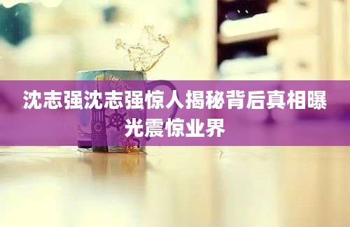 沈志强沈志强惊人揭秘背后真相曝光震惊业界