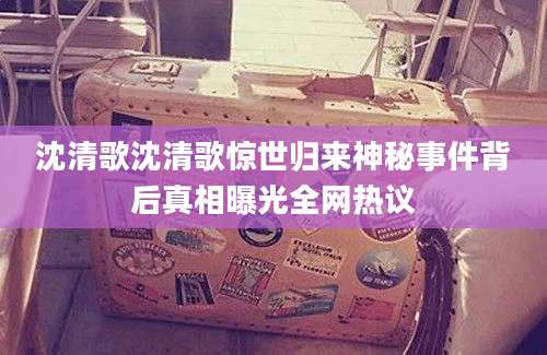 沈清歌沈清歌惊世归来神秘事件背后真相曝光全网热议