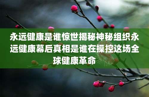 永远健康是谁惊世揭秘神秘组织永远健康幕后真相是谁在操控这场全球健康革命