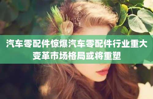 汽车零配件惊爆汽车零配件行业重大变革市场格局或将重塑