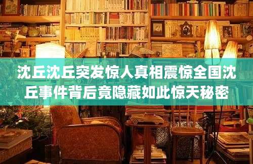 沈丘沈丘突发惊人真相震惊全国沈丘事件背后竟隐藏如此惊天秘密
