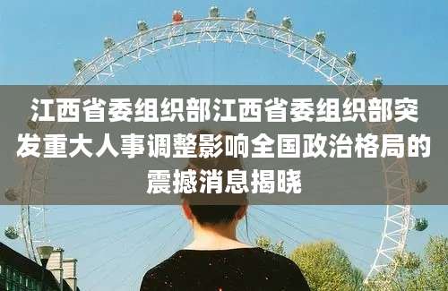 江西省委组织部江西省委组织部突发重大人事调整影响全国政治格局的震撼消息揭晓
