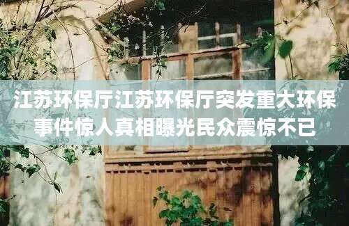 江苏环保厅江苏环保厅突发重大环保事件惊人真相曝光民众震惊不已
