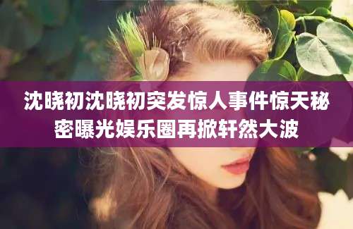 沈晓初沈晓初突发惊人事件惊天秘密曝光娱乐圈再掀轩然大波
