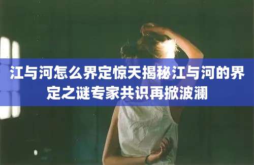 江与河怎么界定惊天揭秘江与河的界定之谜专家共识再掀波澜