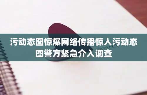 污动态图惊爆网络传播惊人污动态图警方紧急介入调查