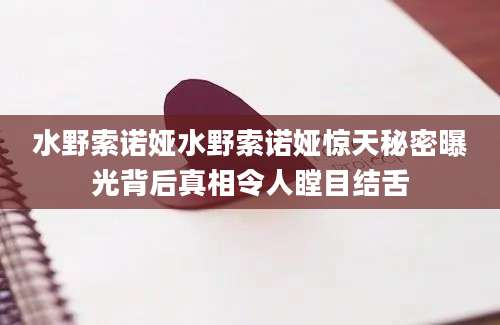 水野索诺娅水野索诺娅惊天秘密曝光背后真相令人瞠目结舌