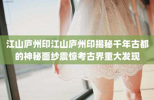江山庐州印江山庐州印揭秘千年古都的神秘面纱震惊考古界重大发现