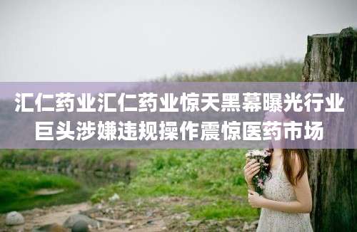 汇仁药业汇仁药业惊天黑幕曝光行业巨头涉嫌违规操作震惊医药市场