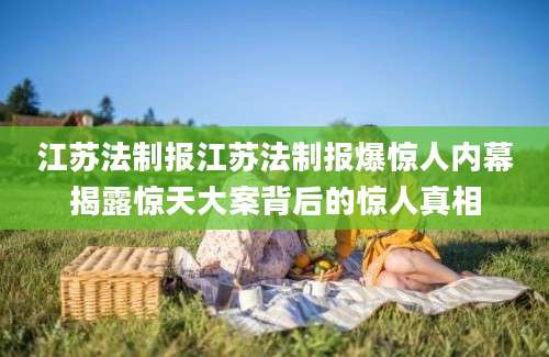 江苏法制报江苏法制报爆惊人内幕揭露惊天大案背后的惊人真相