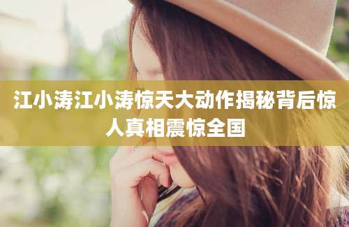 江小涛江小涛惊天大动作揭秘背后惊人真相震惊全国