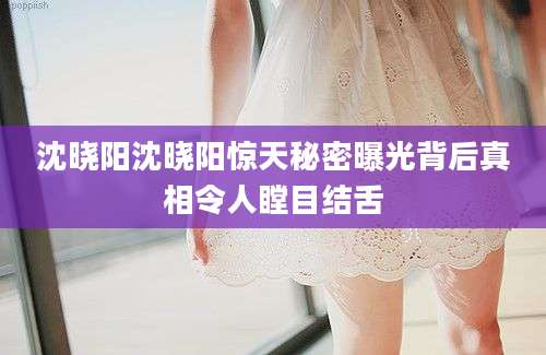 沈晓阳沈晓阳惊天秘密曝光背后真相令人瞠目结舌