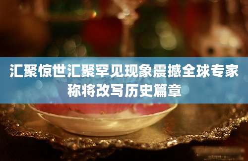 汇聚惊世汇聚罕见现象震撼全球专家称将改写历史篇章