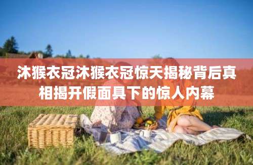 沐猴衣冠沐猴衣冠惊天揭秘背后真相揭开假面具下的惊人内幕