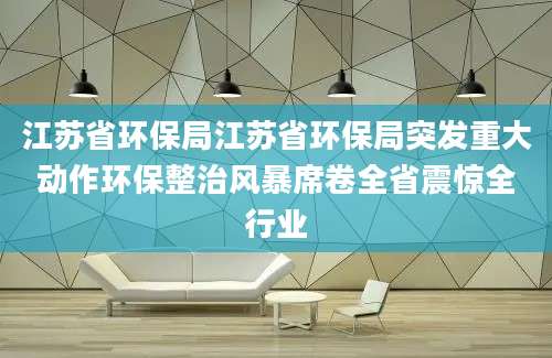 江苏省环保局江苏省环保局突发重大动作环保整治风暴席卷全省震惊全行业