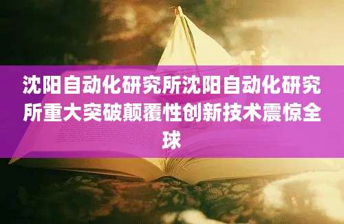 沈阳自动化研究所沈阳自动化研究所重大突破颠覆性创新技术震惊全球