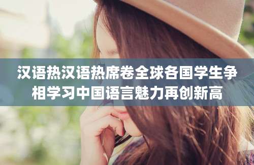 汉语热汉语热席卷全球各国学生争相学习中国语言魅力再创新高