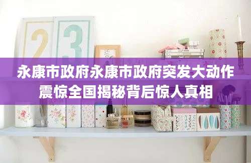 永康市政府永康市政府突发大动作震惊全国揭秘背后惊人真相