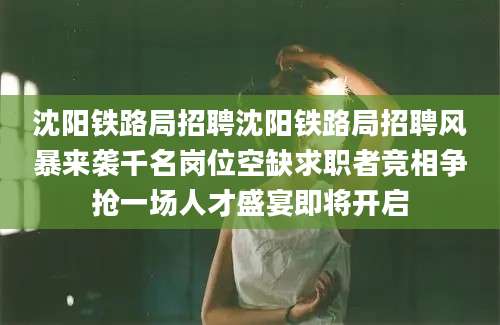 沈阳铁路局招聘沈阳铁路局招聘风暴来袭千名岗位空缺求职者竞相争抢一场人才盛宴即将开启