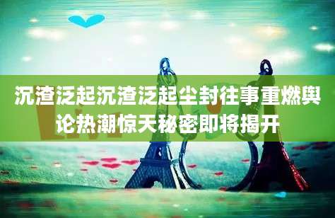 沉渣泛起沉渣泛起尘封往事重燃舆论热潮惊天秘密即将揭开