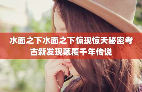 水面之下水面之下惊现惊天秘密考古新发现颠覆千年传说