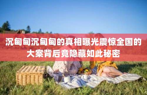 沉甸甸沉甸甸的真相曝光震惊全国的大案背后竟隐藏如此秘密