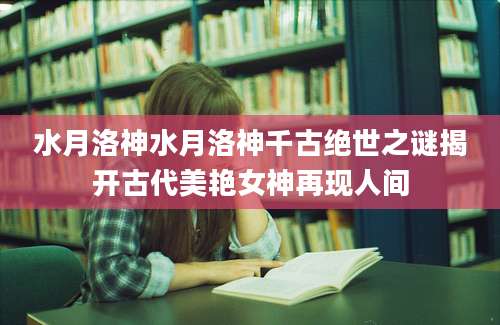 水月洛神水月洛神千古绝世之谜揭开古代美艳女神再现人间