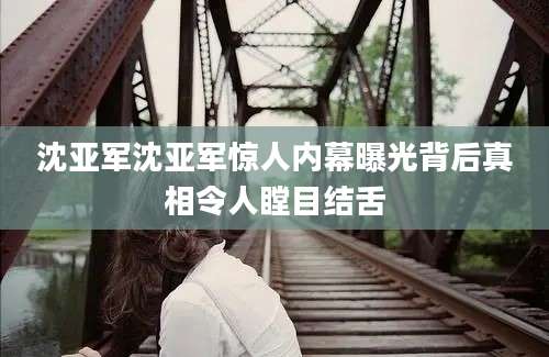 沈亚军沈亚军惊人内幕曝光背后真相令人瞠目结舌