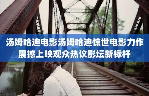 汤姆哈迪电影汤姆哈迪惊世电影力作震撼上映观众热议影坛新标杆