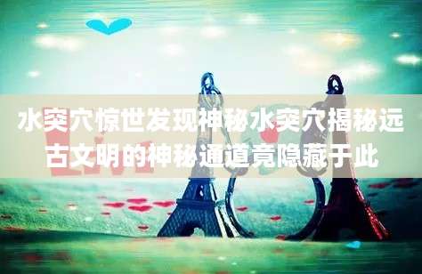 水突穴惊世发现神秘水突穴揭秘远古文明的神秘通道竟隐藏于此