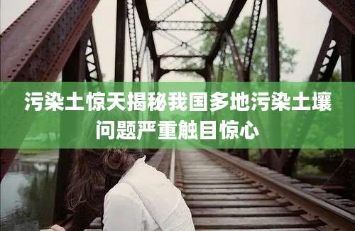 污染土惊天揭秘我国多地污染土壤问题严重触目惊心