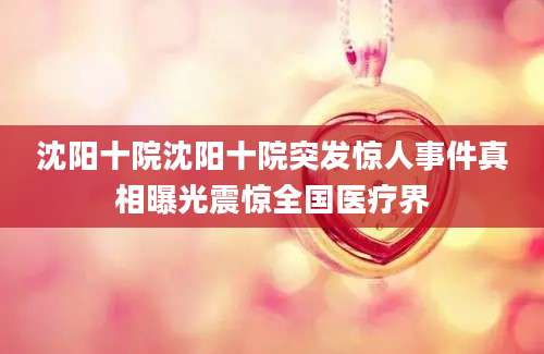 沈阳十院沈阳十院突发惊人事件真相曝光震惊全国医疗界