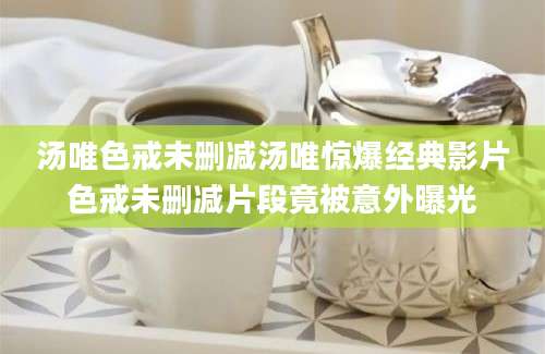 汤唯色戒未删减汤唯惊爆经典影片色戒未删减片段竟被意外曝光