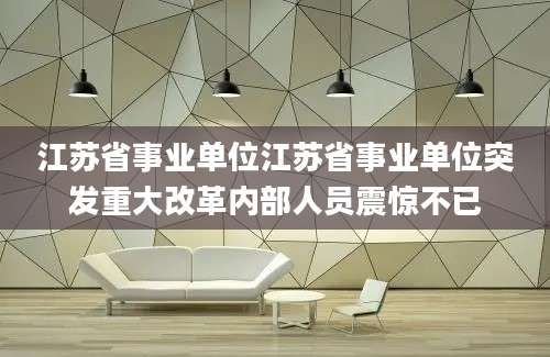 江苏省事业单位江苏省事业单位突发重大改革内部人员震惊不已