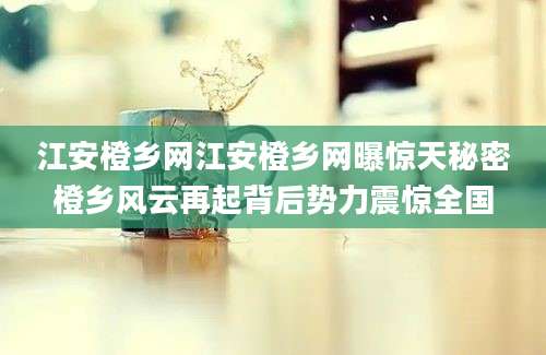 江安橙乡网江安橙乡网曝惊天秘密橙乡风云再起背后势力震惊全国