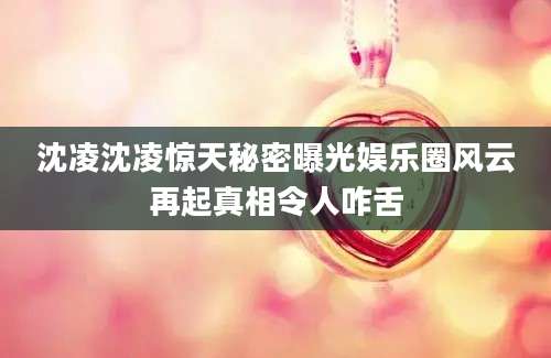 沈凌沈凌惊天秘密曝光娱乐圈风云再起真相令人咋舌
