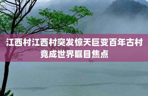 江西村江西村突发惊天巨变百年古村竟成世界瞩目焦点