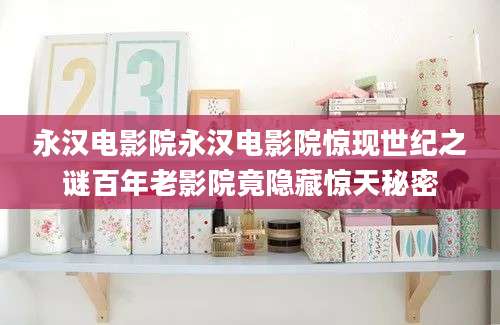 永汉电影院永汉电影院惊现世纪之谜百年老影院竟隐藏惊天秘密