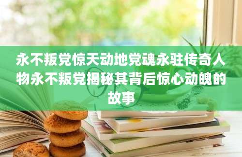 永不叛党惊天动地党魂永驻传奇人物永不叛党揭秘其背后惊心动魄的故事