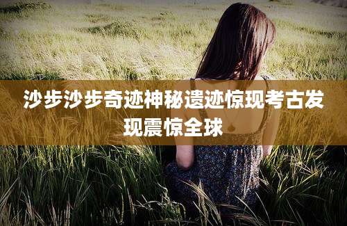沙步沙步奇迹神秘遗迹惊现考古发现震惊全球