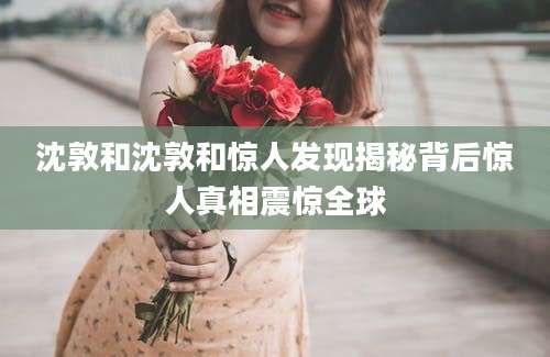 沈敦和沈敦和惊人发现揭秘背后惊人真相震惊全球