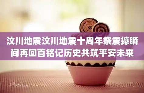 汶川地震汶川地震十周年祭震撼瞬间再回首铭记历史共筑平安未来