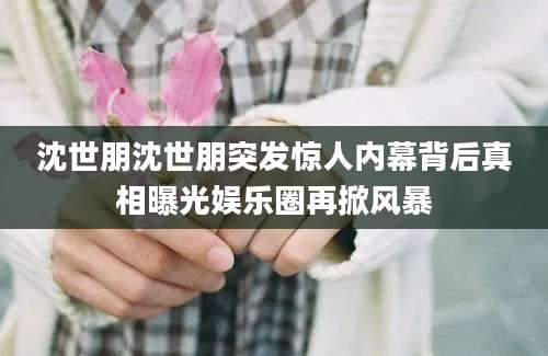 沈世朋沈世朋突发惊人内幕背后真相曝光娱乐圈再掀风暴