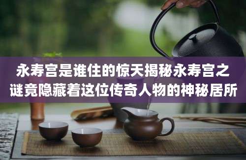 永寿宫是谁住的惊天揭秘永寿宫之谜竟隐藏着这位传奇人物的神秘居所