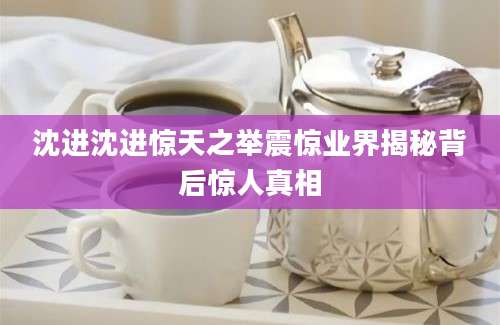 沈进沈进惊天之举震惊业界揭秘背后惊人真相