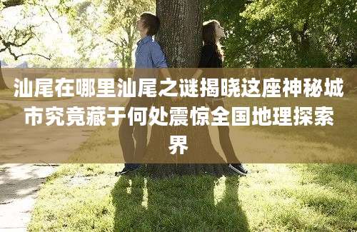 汕尾在哪里汕尾之谜揭晓这座神秘城市究竟藏于何处震惊全国地理探索界