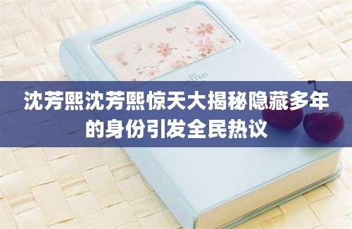 沈芳熙沈芳熙惊天大揭秘隐藏多年的身份引发全民热议