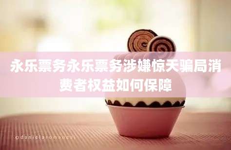 永乐票务永乐票务涉嫌惊天骗局消费者权益如何保障