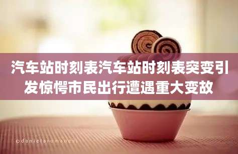 汽车站时刻表汽车站时刻表突变引发惊愕市民出行遭遇重大变故